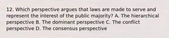 12. Which perspective argues that laws are made to serve and represent the interest of the public majority? A. The hierarchical perspective B. The dominant perspective C. The conflict perspective D. The consensus perspective