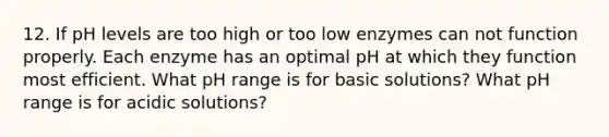 12. If pH levels are too high or too low enzymes can not function properly. Each enzyme has an optimal pH at which they function most efficient. What pH range is for basic solutions? What pH range is for acidic solutions?