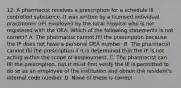 12. A pharmacist receives a prescription for a schedule III controlled substance. It was written by a licensed individual practitioner (IP) employed by the local hospital who is not registered with the DEA. Which of the following statements is not correct? A. The pharmacist cannot fill the prescription because the IP does not have a personal DEA number. B. The pharmacist cannot fill the prescription if it is determined that the IP is not acting within the scope of employment. C. The pharmacist can fill the prescription, but it must first verify the IP is permitted to do so as an employee of the institution and obtain the resident's internal code number. D. None of these is correct.