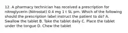 12. A pharmacy technician has received a prescription for nitroglycerin (Nitrostat) 0.4 mg 1 t SL prn. Which of the following should the prescription label instruct the patient to do? A. Swallow the tablet B. Take the tablet daily C. Place the tablet under the tongue D. Chew the tablet