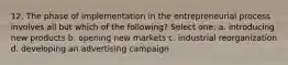 12. The phase of implementation in the entrepreneurial process involves all but which of the following? Select one: a. introducing new products b. opening new markets c. industrial reorganization d. developing an advertising campaign