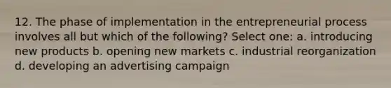 12. The phase of implementation in the entrepreneurial process involves all but which of the following? Select one: a. introducing new products b. opening new markets c. industrial reorganization d. developing an advertising campaign