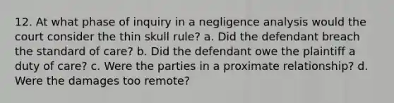 12. At what phase of inquiry in a negligence analysis would the court consider the thin skull rule? a. Did the defendant breach the standard of care? b. Did the defendant owe the plaintiff a duty of care? c. Were the parties in a proximate relationship? d. Were the damages too remote?