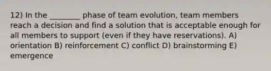 12) In the ________ phase of team evolution, team members reach a decision and find a solution that is acceptable enough for all members to support (even if they have reservations). A) orientation B) reinforcement C) conflict D) brainstorming E) emergence