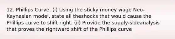 12. Phillips Curve. (i) Using the sticky money wage Neo-Keynesian model, state all theshocks that would cause the Phillips curve to shift right. (ii) Provide the supply-sideanalysis that proves the rightward shift of the Phillips curve