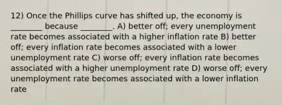 12) Once the Phillips curve has shifted up, the economy is ________ because ________. A) better off; every unemployment rate becomes associated with a higher inflation rate B) better off; every inflation rate becomes associated with a lower unemployment rate C) worse off; every inflation rate becomes associated with a higher unemployment rate D) worse off; every unemployment rate becomes associated with a lower inflation rate