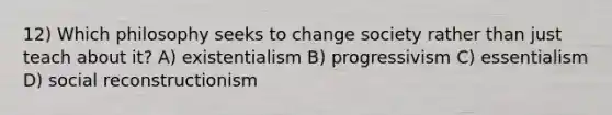 12) Which philosophy seeks to change society rather than just teach about it? A) existentialism B) progressivism C) essentialism D) social reconstructionism