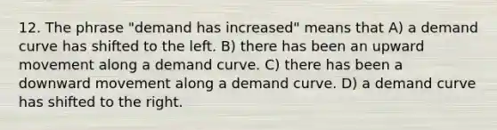 12. The phrase "demand has increased" means that A) a demand curve has shifted to the left. B) there has been an upward movement along a demand curve. C) there has been a downward movement along a demand curve. D) a demand curve has shifted to the right.