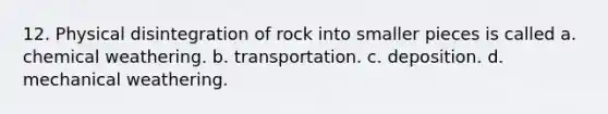 12. Physical disintegration of rock into smaller pieces is called a. chemical weathering. b. transportation. c. deposition. d. mechanical weathering.