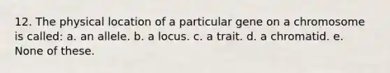 12. The physical location of a particular gene on a chromosome is called: a. an allele. b. a locus. c. a trait. d. a chromatid. e. None of these.