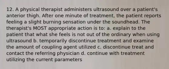 12. A physical therapist administers ultrasound over a patient's anterior thigh. After one minute of treatment, the patient reports feeling a slight burning sensation under the soundhead. The therapist's MOST appropriate action is to: a. explain to the patient that what she feels is not out of the ordinary when using ultrasound b. temporarily discontinue treatment and examine the amount of coupling agent utilized c. discontinue treat and contact the referring physician d. continue with treatment utilizing the current parameters