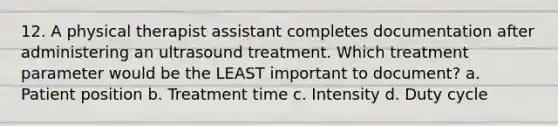 12. A physical therapist assistant completes documentation after administering an ultrasound treatment. Which treatment parameter would be the LEAST important to document? a. Patient position b. Treatment time c. Intensity d. Duty cycle