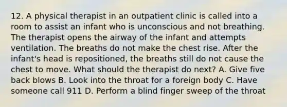 12. A physical therapist in an outpatient clinic is called into a room to assist an infant who is unconscious and not breathing. The therapist opens the airway of the infant and attempts ventilation. The breaths do not make the chest rise. After the infant's head is repositioned, the breaths still do not cause the chest to move. What should the therapist do next? A. Give five back blows B. Look into the throat for a foreign body C. Have someone call 911 D. Perform a blind finger sweep of the throat