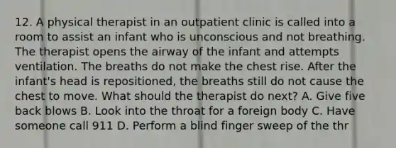 12. A physical therapist in an outpatient clinic is called into a room to assist an infant who is unconscious and not breathing. The therapist opens the airway of the infant and attempts ventilation. The breaths do not make the chest rise. After the infant's head is repositioned, the breaths still do not cause the chest to move. What should the therapist do next? A. Give five back blows B. Look into the throat for a foreign body C. Have someone call 911 D. Perform a blind finger sweep of the thr