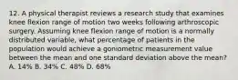 12. A physical therapist reviews a research study that examines knee flexion range of motion two weeks following arthroscopic surgery. Assuming knee flexion range of motion is a normally distributed variable, what percentage of patients in the population would achieve a goniometric measurement value between the mean and one standard deviation above the mean? A. 14% B. 34% C. 48% D. 68%