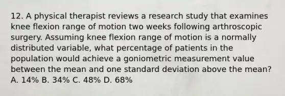 12. A physical therapist reviews a research study that examines knee flexion range of motion two weeks following arthroscopic surgery. Assuming knee flexion range of motion is a normally distributed variable, what percentage of patients in the population would achieve a goniometric measurement value between the mean and one standard deviation above the mean? A. 14% B. 34% C. 48% D. 68%