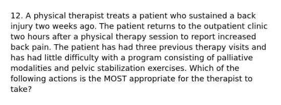 12. A physical therapist treats a patient who sustained a back injury two weeks ago. The patient returns to the outpatient clinic two hours after a physical therapy session to report increased back pain. The patient has had three previous therapy visits and has had little difficulty with a program consisting of palliative modalities and pelvic stabilization exercises. Which of the following actions is the MOST appropriate for the therapist to take?