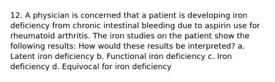 12. A physician is concerned that a patient is developing iron deficiency from chronic intestinal bleeding due to aspirin use for rheumatoid arthritis. The iron studies on the patient show the following results: How would these results be interpreted? a. Latent iron deficiency b. Functional iron deficiency c. Iron deficiency d. Equivocal for iron deficiency