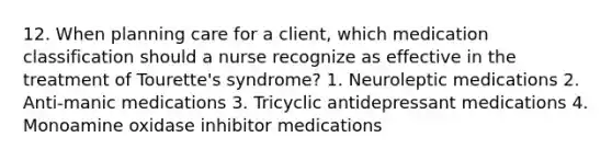 12. When planning care for a client, which medication classification should a nurse recognize as effective in the treatment of Tourette's syndrome? 1. Neuroleptic medications 2. Anti-manic medications 3. Tricyclic antidepressant medications 4. Monoamine oxidase inhibitor medications