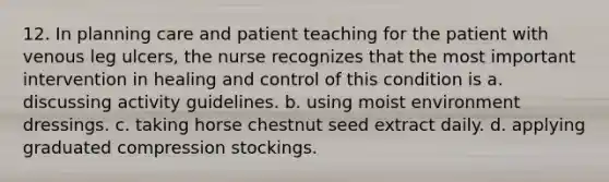 12. In planning care and patient teaching for the patient with venous leg ulcers, the nurse recognizes that the most important intervention in healing and control of this condition is a. discussing activity guidelines. b. using moist environment dressings. c. taking horse chestnut seed extract daily. d. applying graduated compression stockings.