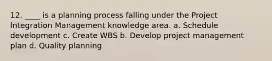 12. ____ is a planning process falling under the Project Integration Management knowledge area. a. Schedule development c. Create WBS b. Develop project management plan d. Quality planning