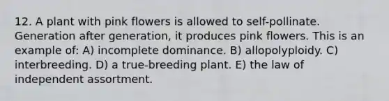 12. A plant with pink flowers is allowed to self-pollinate. Generation after generation, it produces pink flowers. This is an example of: A) incomplete dominance. B) allopolyploidy. C) interbreeding. D) a true-breeding plant. E) the law of independent assortment.