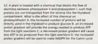 12. A plant is treated with a chemical that blocks the flow of electrons between photosystem II and photosystem I, such that protons are not transported from the stroma into the thylakoid compartment. What is the effect of this chemical on photosynthesis? A. the increased number of protons will be directly used in the thylakoid to produce glucose B. an increased proton gradient will provide the energy needed to produce ATP from the light reactions C. a decreased proton gradient will cause less ATP to be produced from the light reactions D. the increased proton gradient will be used to make NADPH for the Calvin cycle