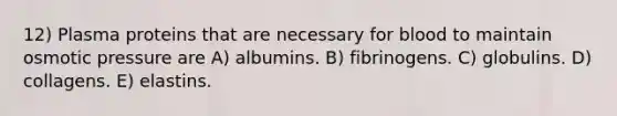 12) Plasma proteins that are necessary for blood to maintain osmotic pressure are A) albumins. B) fibrinogens. C) globulins. D) collagens. E) elastins.