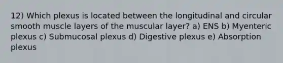 12) Which plexus is located between the longitudinal and circular smooth muscle layers of the muscular layer? a) ENS b) Myenteric plexus c) Submucosal plexus d) Digestive plexus e) Absorption plexus