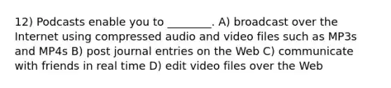 12) Podcasts enable you to ________. A) broadcast over the Internet using compressed audio and video files such as MP3s and MP4s B) post <a href='https://www.questionai.com/knowledge/k7UlY65VeM-journal-entries' class='anchor-knowledge'>journal entries</a> on the Web C) communicate with friends in real time D) edit video files over the Web