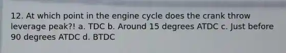 12. At which point in the engine cycle does the crank throw leverage peak?! a. TDC b. Around 15 degrees ATDC c. Just before 90 degrees ATDC d. BTDC