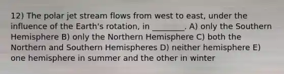 12) The polar jet stream flows from west to east, under the influence of the Earth's rotation, in ________. A) only the Southern Hemisphere B) only the Northern Hemisphere C) both the Northern and Southern Hemispheres D) neither hemisphere E) one hemisphere in summer and the other in winter