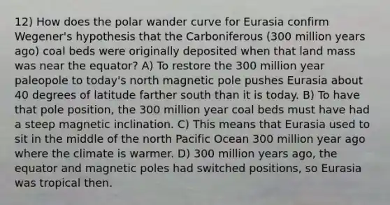 12) How does the polar wander curve for Eurasia confirm Wegener's hypothesis that the Carboniferous (300 million years ago) coal beds were originally deposited when that land mass was near the equator? A) To restore the 300 million year paleopole to today's north magnetic pole pushes Eurasia about 40 degrees of latitude farther south than it is today. B) To have that pole position, the 300 million year coal beds must have had a steep magnetic inclination. C) This means that Eurasia used to sit in the middle of the north Pacific Ocean 300 million year ago where the climate is warmer. D) 300 million years ago, the equator and magnetic poles had switched positions, so Eurasia was tropical then.