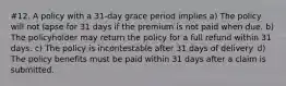 #12. A policy with a 31-day grace period implies a) The policy will not lapse for 31 days if the premium is not paid when due. b) The policyholder may return the policy for a full refund within 31 days. c) The policy is incontestable after 31 days of delivery. d) The policy benefits must be paid within 31 days after a claim is submitted.