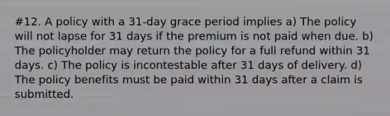 #12. A policy with a 31-day grace period implies a) The policy will not lapse for 31 days if the premium is not paid when due. b) The policyholder may return the policy for a full refund within 31 days. c) The policy is incontestable after 31 days of delivery. d) The policy benefits must be paid within 31 days after a claim is submitted.