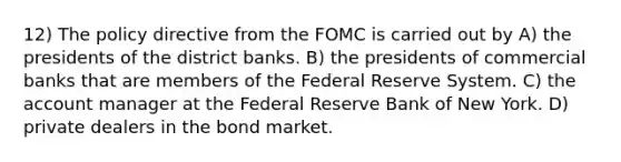 12) The policy directive from the FOMC is carried out by A) the presidents of the district banks. B) the presidents of commercial banks that are members of the Federal Reserve System. C) the account manager at the Federal Reserve Bank of New York. D) private dealers in the bond market.