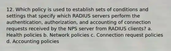 12. Which policy is used to establish sets of conditions and settings that specify which RADIUS servers perform the authentication, authorization, and accounting of connection requests received by the NPS server from RADIUS clients? a. Health policies b. Network policies c. Connection request policies d. Accounting policies