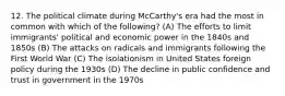 12. The political climate during McCarthy's era had the most in common with which of the following? (A) The efforts to limit immigrants' political and economic power in the 1840s and 1850s (B) The attacks on radicals and immigrants following the First World War (C) The isolationism in United States foreign policy during the 1930s (D) The decline in public confidence and trust in government in the 1970s