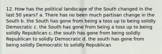 12. How has the political landscape of the South changed in the last 50 years? a. There has no been much partisan change in the South b. the South has gone from being a toss up to being solidly Democratic c. the South has gone from being a toss up to being solidly Republican c. the south has gone from being solidly Republican to solidly Democratic d. the south has gone from being solidly Democratic to solidly Republican