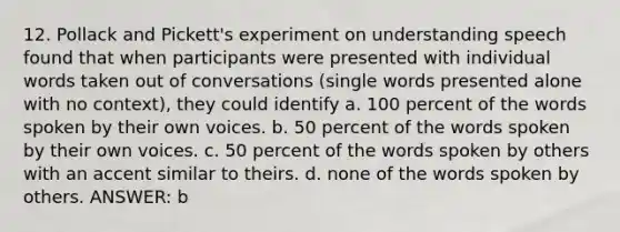 12. Pollack and Pickett's experiment on understanding speech found that when participants were presented with individual words taken out of conversations (single words presented alone with no context), they could identify a. 100 percent of the words spoken by their own voices. b. 50 percent of the words spoken by their own voices. c. 50 percent of the words spoken by others with an accent similar to theirs. d. none of the words spoken by others. ANSWER: b