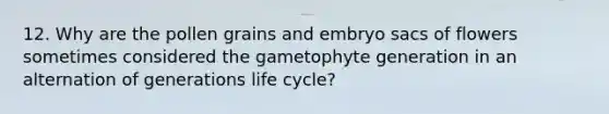 12. Why are the pollen grains and embryo sacs of flowers sometimes considered the gametophyte generation in an alternation of generations life cycle?