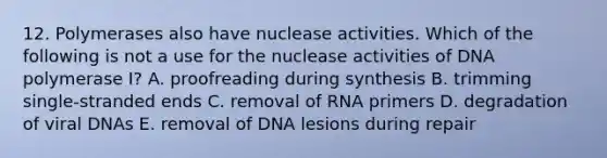 12. Polymerases also have nuclease activities. Which of the following is not a use for the nuclease activities of DNA polymerase I? A. proofreading during synthesis B. trimming single-stranded ends C. removal of RNA primers D. degradation of viral DNAs E. removal of DNA lesions during repair