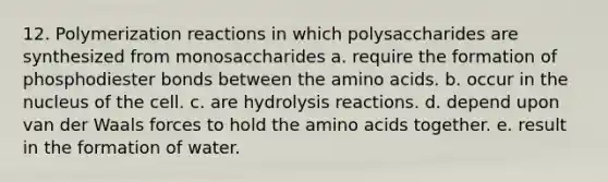 12. Polymerization reactions in which polysaccharides are synthesized from monosaccharides a. require the formation of phosphodiester bonds between the amino acids. b. occur in the nucleus of the cell. c. are hydrolysis reactions. d. depend upon van der Waals forces to hold the amino acids together. e. result in the formation of water.