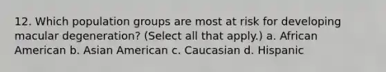 12. Which population groups are most at risk for developing macular degeneration? (Select all that apply.) a. African American b. Asian American c. Caucasian d. Hispanic