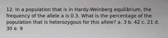 12. In a population that is in Hardy-Weinberg equilibrium, the frequency of the allele a is 0.3. What is the percentage of the population that is heterozygous for this allele? a. 3 b. 42 c. 21 d. 30 e. 9