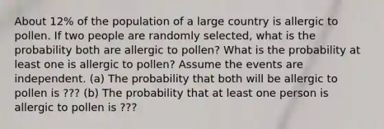 About 12​% of the population of a large country is allergic to pollen. If two people are randomly​ selected, what is the probability both are allergic to pollen​? What is the probability at least one is allergic to pollen​? Assume the events are independent. ​(a) The probability that both will be allergic to pollen is ??? (b) The probability that at least one person is allergic to pollen is ???