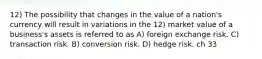 12) The possibility that changes in the value of a nation's currency will result in variations in the 12) market value of a business's assets is referred to as A) foreign exchange risk. C) transaction risk. B) conversion risk. D) hedge risk. ch 33