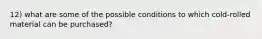 12) what are some of the possible conditions to which cold-rolled material can be purchased?