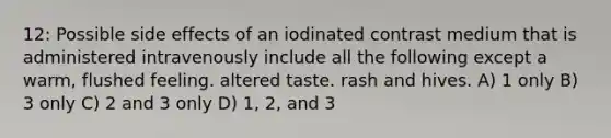 12: Possible side effects of an iodinated contrast medium that is administered intravenously include all the following except a warm, flushed feeling. altered taste. rash and hives. A) 1 only B) 3 only C) 2 and 3 only D) 1, 2, and 3