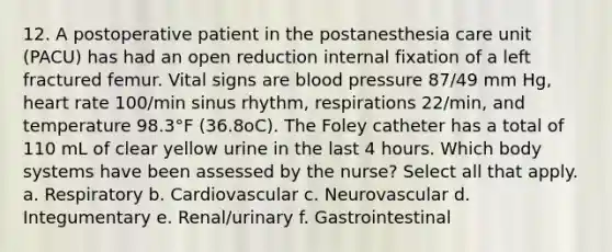 12. A postoperative patient in the postanesthesia care unit (PACU) has had an open reduction internal fixation of a left fractured femur. Vital signs are blood pressure 87/49 mm Hg, heart rate 100/min sinus rhythm, respirations 22/min, and temperature 98.3°F (36.8oC). The Foley catheter has a total of 110 mL of clear yellow urine in the last 4 hours. Which body systems have been assessed by the nurse? Select all that apply. a. Respiratory b. Cardiovascular c. Neurovascular d. Integumentary e. Renal/urinary f. Gastrointestinal